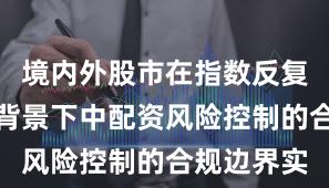 境内外股市在指数反复拉锯阶段背景下中配资风险控制的合规边界实