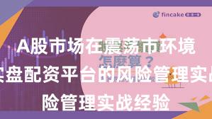 A股市场在震荡市环境中中实盘配资平台的风险管理实战经验