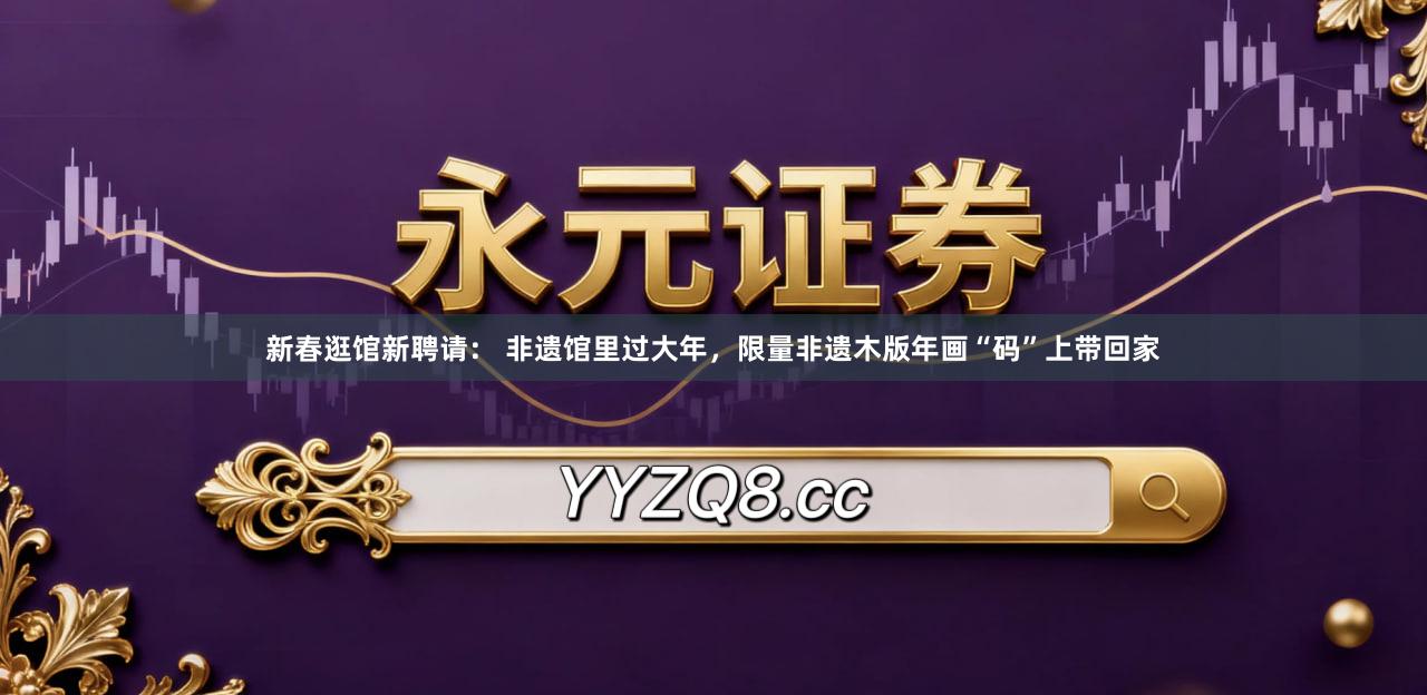新春逛馆新聘请： 非遗馆里过大年，限量非遗木版年画“码”上带回家