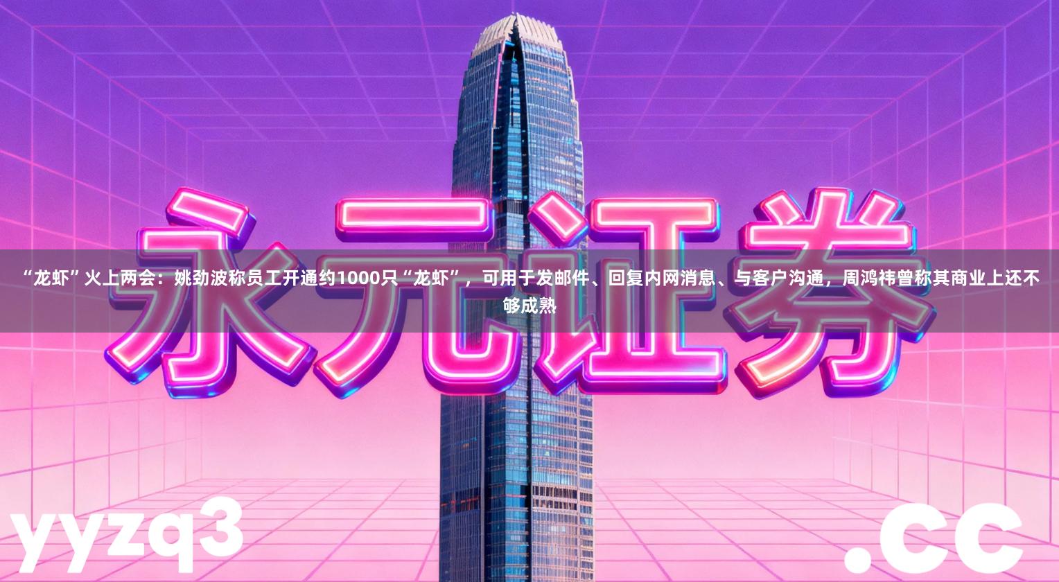 “龙虾”火上两会：姚劲波称员工开通约1000只“龙虾”，可用于发邮件、回复内网消息、与客户沟通，周鸿祎曾称其商业上还不够成熟
